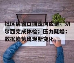 PG电子-社区盾窗口期走向成谜；切尔西完成体检；压力陡增；数据趋势出现新变化(社银一体化助力打造城市社区15分钟生活圈)
